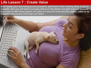 Don’t waste your time trying to be successful, spend your time creating value. If you’re
valuable, then you will attract success. Discover the talents and gifts that you possess,
learn how to offer those talents and gifts in a way that most benefits others. Labor to be
valuable and success will chase you down.
Life Lesson 7 : Create Value
 