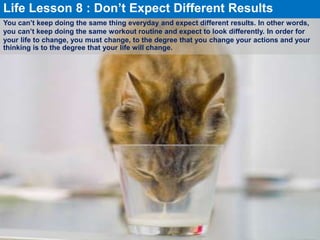 You can’t keep doing the same thing everyday and expect different results. In other words,
you can’t keep doing the same workout routine and expect to look differently. In order for
your life to change, you must change, to the degree that you change your actions and your
thinking is to the degree that your life will change.
Life Lesson 8 : Don’t Expect Different Results
 