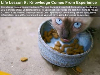 Knowledge comes from experience. You can discuss a task, but discussion will only give
you a philosophical understanding of it; you must experience the task first hand to “know
it.” What’s the lesson? Get experience! Don’t spend your time hiding behind speculative
information, go out there and do it, and you will have gained priceless knowledge.
Life Lesson 9 : Knowledge Comes From Experience
 