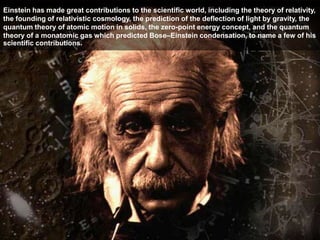 Einstein has made great contributions to the scientific world, including the theory of relativity,
the founding of relativistic cosmology, the prediction of the deflection of light by gravity, the
quantum theory of atomic motion in solids, the zero-point energy concept, and the quantum
theory of a monatomic gas which predicted Bose–Einstein condensation, to name a few of his
scientific contributions.
 