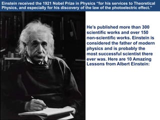 He’s published more than 300
scientific works and over 150
non-scientific works. Einstein is
considered the father of modern
physics and is probably the
most successful scientist there
ever was. Here are 10 Amazing
Lessons from Albert Einstein:
Einstein received the 1921 Nobel Prize in Physics “for his services to Theoretical
Physics, and especially for his discovery of the law of the photoelectric effect.”
 