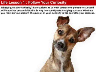 What piques your curiosity? I am curious as to what causes one person to succeed
while another person fails; this is why I’ve spent years studying success. What are
you most curious about? The pursuit of your curiosity is the secret to your success.
Life Lesson 1 : Follow Your Curiosity
 