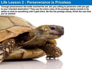 Through perseverance the turtle reached the ark. Are you willing to persevere until you get
to your intended destination? They say the entire value of the postage stamp consist in its
ability to stick to something until it gets there. Be like the postage stamp; finish the race that
you’ve started!
Life Lesson 2 : Perseverance is Priceless
 