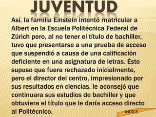 JUVENTUD 
Así, la familia Einstein intentó matricular a 
Albert en la Escuela Politécnica Federal de 
Zúrich pero, al no tener el título de bachiller, 
tuvo que presentarse a una prueba de acceso 
que suspendió a causa de una calificación 
deficiente en una asignatura de letras. Ésto 
supuso que fuera rechazado inicialmente, 
pero el director del centro, impresionado por 
sus resultados en ciencias, le aconsejó que 
continuara sus estudios de bachiller y que 
obtuviera el título que le daría acceso directo 
al Politécnico. INDICE 
 