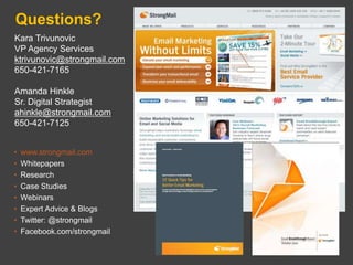 Questions?
Kara Trivunovic
VP Agency Services
ktrivunovic@strongmail.com
650-421-7165

Amanda Hinkle
Sr. Digital Strategist
ahinkle@strongmail.com
650-421-7125


•   www.strongmail.com
•   Whitepapers
•   Research
•   Case Studies
•   Webinars
•   Expert Advice & Blogs
•   Twitter: @strongmail
•   Facebook.com/strongmail
 
