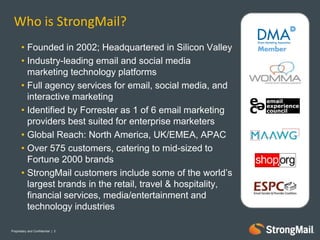 Who is StrongMail?
       • Founded in 2002; Headquartered in Silicon Valley
       • Industry-leading email and social media
         marketing technology platforms
       • Full agency services for email, social media, and
         interactive marketing
       • Identified by Forrester as 1 of 6 email marketing
         providers best suited for enterprise marketers
       • Global Reach: North America, UK/EMEA, APAC
       • Over 575 customers, catering to mid-sized to
         Fortune 2000 brands
       • StrongMail customers include some of the world’s
         largest brands in the retail, travel & hospitality,
         financial services, media/entertainment and
         technology industries

Proprietary and Confidential | 2
 