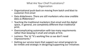What Are Your Chief Frustrations?
Organization
• Organizational push-back on moving from batch and blast to
customer-first email
• Data disbelievers. There are still marketers who view credible
data as #fakenews?
• Teaching the traditional marketers that email and the digital
space, in general, are completely different than traditional
print.
• Overcomplicating automation with too many requirements
rather than keeping it small and simple at first.
• Laziness: The ‘ol “It’s working fine so we don’t need
improvements.”
• Getting our service team that support our email program to
be nimble and strategic in designing/supporting our initiatives
 