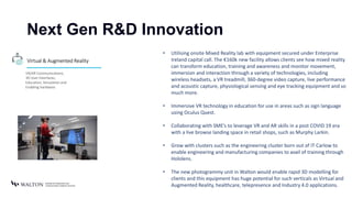Next Gen R&D Innovation
• Utilising onsite Mixed Reality lab with equipment secured under Enterprise
Ireland capital call. The €160k new facility allows clients see how mixed reality
can transform education, training and awareness and monitor movement,
immersion and interaction through a variety of technologies, including
wireless headsets, a VR treadmill, 360-degree video capture, live performance
and acoustic capture, physiological sensing and eye tracking equipment and so
much more.
• Immersive VR technology in education for use in areas such as sign language
using Oculus Quest.
• Collaborating with SME’s to leverage VR and AR skills in a post COVID 19 era
with a live browse landing space in retail shops, such as Murphy Larkin.
• Grow with clusters such as the engineering cluster born out of IT Carlow to
enable engineering and manufacturing companies to avail of training through
Hololens.
• The new photogrammy unit in Walton would enable rapid 3D modelling for
clients and this equipment has huge potential for such verticals as Virtual and
Augmented Reality, healthcare, telepresence and Industry 4.0 applications.
Virtual & Augmented Reality
VR/AR Communications,
3D User Interfaces,
Education, Simulation and
Enabling hardware.
 