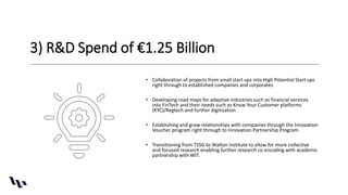 3) R&D Spend of €1.25 Billion
• Collaboration of projects from small start ups into High Potential Start ups
right through to established companies and corporates
• Developing road maps for adaptive industries such as financial services
into FinTech and their needs such as Know Your Customer platforms
(KYC)/Regtech and further digitization.
• Establishing and grow relationships with companies through the Innovation
Voucher program right through to Innovation Partnership Program.
• Transitioning from TSSG to Walton Institute to allow for more collective
and focused research enabling further research co encoding with academic
partnership with WIT.
 