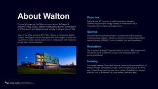 About Walton Applying basic ICT concepts to health, agriculture, transport,
cybersecurity, brain and energy. Pioneers in many fields such as
molecular communications and data science.
Expertise
Formerly known as the Telecommunications Software &
Systems Group (TSSG), Walton Institute has been a cornerstone
of ICT research and development activity in Ireland since 1996.
Internationally recognised as leaders in fundamental and commercial
multidisciplinary research. Partners in 4 Science Foundation Ireland (SFI)
research centres: CONNECT Centre, VistaMilk, Lero and FutureNeuro.
Science
One of Ireland’s leading ICT research bodies in the EU’s R&D programmes;
FP7,Horizon 2020 and Horizon Europe. Core network of over 750
partners worldwide
Reputation
Technology Gateway funded by Enterprise Ireland is the commercial arm of
Walton Institute. Completed over 250 + direct industry projects in Ireland
over the past 5 years and has spun out a number of leading international
start-ups such as FeedHenry Ltd. (now RedHat, owned by IBM)
Industry
Based in the idyllic setting of WIT’s West Campus at Carriganore, Walton
Institute investigates futuristic next-generation technologies to verify their
capabilities in today’s society and to work in collaboration with industry to
ensure their commercialisation.
 