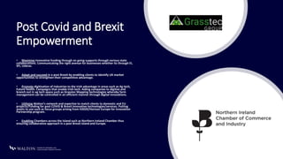 Post Covid and Brexit
Empowerment
• Maximise Innovative funding through on going supports through various state
collaborations. Communicating the right avenue for businesses whether its through EI,
SFI, Udáras.
• Adapt and succeed in a post Brexit by enabling clients to identify UK market
opportunities to strengthen their competitive advantage.
• Promote digitisation of industries to the Irish advantage in areas such as Ag tech,
Future health. Campaigns that enable Irish tech. Aiding companies to digitise and
branch out in ag tech space such as Grasstec Mapping technologies whereby farm
management can be controlled in an efficient manner through digital innovations.
• Utilising Walton’s network and expertise to match clients to domestic and EU
projects/Funding for post COVID & Brexit innovative technologies/services. Putting
assets to use such as focus groups arising from H2020/Horizon Europe for Innovation
Partnership program.
• Enabling Chambers across the Island such as Northern Ireland Chamber thus
ensuring collaborative approach in a post Brexit Island and Europe.
 