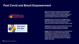 Post Covid and Brexit Empowerment
Drive transformational change by empowering digital
disruptors to engage in next generation innovation.
Ensuring a smooth transition from legacy platforms into
modern SAAS platforms such as FinTech and Regtech.
Continued support of South East FinTech cluster
Accelerate the pace of innovation and digitisation by
increasing customer awareness & capability in fields of
R&DI. Increasing the number of projects with The
Innovation Voucher Program (22 Projects in 2021 to date)
Leverage both Enterprise Ireland funding and EU funding
such as Horizon Europe and beyond. Incorporate
companies into healthcare project such as FAITH.
Support clients on their green journey in maximising their
contribution to a low carbon high reward economy.
Identifying Green projects such as circular economy .
Enabling R&D on sustainable farming methods such as
carbon emission measurement vs input. Continue to
collaborate on Smart Energy projects such as Edgeflex,
SONGO, REGenergy.
 