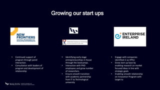 Growing our start ups
• Continued support of
program through panel
interaction.
• Consultation with leaders of
program and development of
relationship
• Identifying early stage
entrepreneurships in house
through the bootcamps.
• Interaction with PHD
employees and grow number
of researchers.
• Ensure smooth transition
with academic partnership
from IT to Technological
university
• Engage with companies
identified in as HPSU
• Grow start up base by
enabling research on market
focused ideas in line with
strategic goals
• Enabling smooth relationship
on Innovation Program with
target to
 