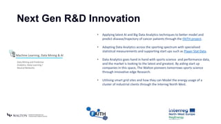 Next Gen R&D Innovation
Machine Learning, Data Mining & AI
Data Mining and Predictive
Analytics, Deep Learning /
Neutral Networks.
• Applying latest AI and Big Data Analytics techniques to better model and
predict disease/trajectory of cancer patients through the FAITH project.
• Adapting Data Analytics across the sporting spectrum with specialised
statistical measurements and supporting start ups such as Player Stat Data.
• Data Analytics goes hand in hand with sports science and performance data,
and the market is looking to the latest and greatest. By aiding start up
companies in this space, The Walton pioneers tomorrows sports science
through innovative edge Research.
• Utilising smart grid sites and how they can Model the energy usage of a
cluster of industrial clients through the Interreg North West.
 