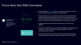 Focus Next Gen R&D Innovation
Mobile & IoT
• Heavily engaged in DEMETER which is a large-scale deployment of farmer
centric interoperable smart farming-IoT based platforms
• Empower the farmer, as a prosumer, to gain control in the data-food-chain
by identifying and demonstrating a series of new IoT-based, data-driven,
business models for profit, collaboration and co-production for farmers and
across the value chain, leading to disruptive new value creation models.
• Enabling and partnering with Agri centred projects such as NIVA and
agROBO.
• Utilising local established companies who are engaged in tech gateways such
as Walton to work on projects that enable sustainable farming and
accountable carbon emissions.
• Collaborating with SME’s to enhance workflow within healthcare through
Feasibility studies and onwards towards Innovation Partnership Program.
Cloud Platforms (PaaS) and
advanced mobile / IoT
applications
 