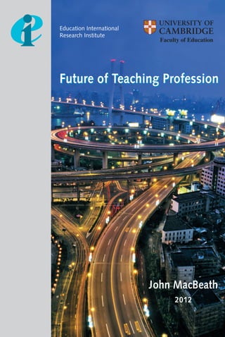 Future of Teaching Profession
Education International
Research Institute
Education International
www.ei-ie.org
Education International is the global union federation representing more than 30 million
teachers, professors and education workers from pre-school to university in 173 countries
and territories around the globe.
978-92-95089-92-1 (Paperback)
978-92-95089-93-8 (PDF)
FUTUREOFTEACHINGPROFESSION
Future of Teaching Profession
John MacBeath
2012
John MacBeath is Professor Emeritus at the University of
Cambridge, Director of Leadership for Learning: the Cambridge
Network (http://www.educ.cam.ac.uk/centres/lfl/) and Projects
Director for the Centre for Commonwealth Education
(http://www.educ.cam.ac.uk/centres/cce/). Until 2000 he
was Director of the Quality in Education Centre at the University
of Strathclyde in Glasgow.
As well as his interest and research on leadership he has, for
the last decade, worked with schools, education authorities and
national governments on school self-evaluation. Five books on
self-evaluation have been addressed mainly to a teacher and
senior management readership. These include Schools Must Speak
for Themselves, Self-Evaluation in European Schools, Self-
evaluation: what's in it for schools? Self-evaluation in the
Global Classroom and School Inspection and Self-evaluation -
all published by Routledge and now in twelve European
languages.
He has acted in a consultancy role to the Organisation for
Economic Co-operation and Development (OECD), UNESCO
and ILO (International Labour Organisation), the Bertelsmann
Foundation, the Prince's Trust, the European Commission, the
Scottish Executive, the Swiss Federal Government, the Varkey
Group in Dubai (Emirates) and the Hong Kong Education
Department. He was a member of the Government Task Force
on Standards from 1997-2001 and was awarded the OBE for
services to education in 1997.
Faculty of Education
Future of Teaching cover 21/02/12 17:22 Page 1
 
