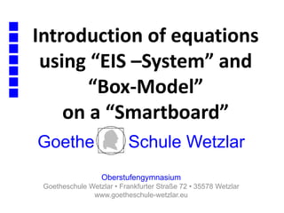 Introduction of equations
using “EIS –System” and
“Box-Model”
on a “Smartboard”
Goethe Schule Wetzlar
Oberstufengymnasium
Goetheschule Wetzlar • Frankfurter Straße 72 • 35578 Wetzlar
www.goetheschule-wetzlar.eu
 