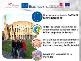 Nuestro centro tiene la CARTA DE
MOVILIDAD DE FP
Todos los cursos los alumnos de
Grado Superior pueden realizar la
FCT en empresas de Europa
Los alumnos de Educación Infantil
realizan las prácticas en Roma,
Reikiavik, Londres, Berlín, Munich
Ayuda para los gastos de la
movilidad
 