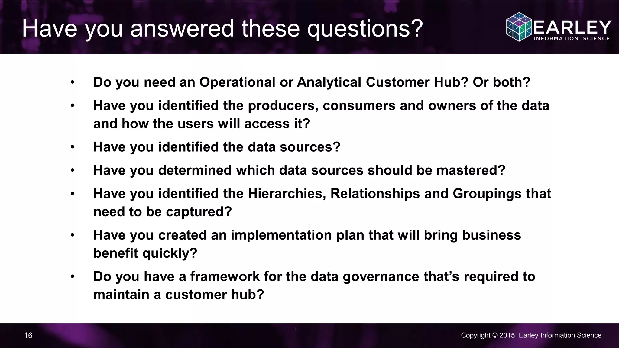 Copyright © 2015 Earley Information Science16
• Do you need an Operational or Analytical Customer Hub? Or both?
• Have you identified the producers, consumers and owners of the data
and how the users will access it?
• Have you identified the data sources?
• Have you determined which data sources should be mastered?
• Have you identified the Hierarchies, Relationships and Groupings that
need to be captured?
• Have you created an implementation plan that will bring business
benefit quickly?
• Do you have a framework for the data governance that’s required to
maintain a customer hub?
Have you answered these questions?
 