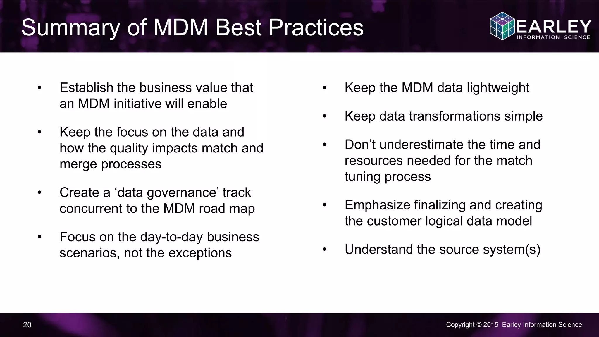 Copyright © 2015 Earley Information Science20
Summary of MDM Best Practices
• Establish the business value that
an MDM initiative will enable
• Keep the focus on the data and
how the quality impacts match and
merge processes
• Create a ‘data governance’ track
concurrent to the MDM road map
• Focus on the day-to-day business
scenarios, not the exceptions
• Keep the MDM data lightweight
• Keep data transformations simple
• Don’t underestimate the time and
resources needed for the match
tuning process
• Emphasize finalizing and creating
the customer logical data model
• Understand the source system(s)
 
