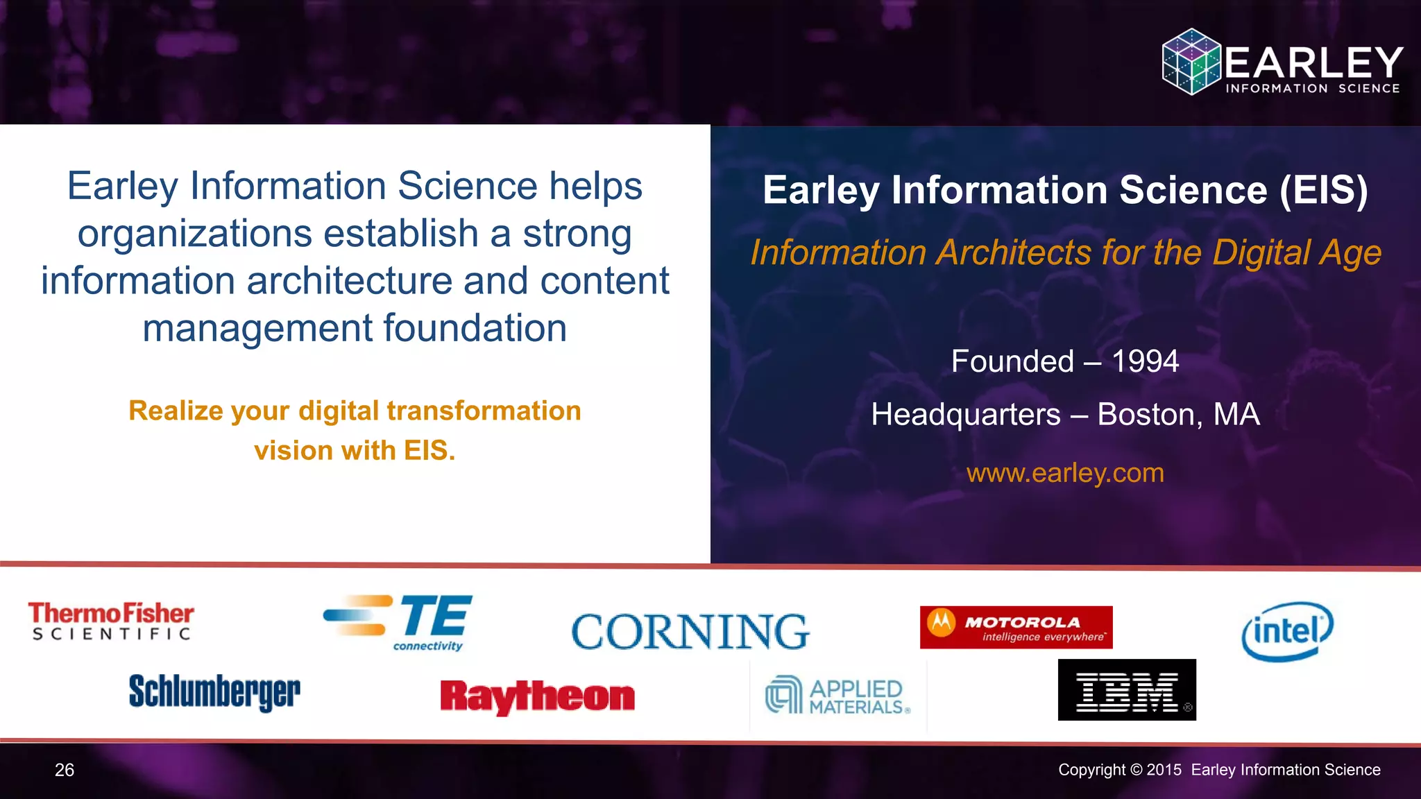 Copyright © 2015 Earley Information Science26
Earley Information Science helps
organizations establish a strong
information architecture and content
management foundation
Realize your digital transformation
vision with EIS.
Earley Information Science (EIS)
Information Architects for the Digital Age
Founded – 1994
Headquarters – Boston, MA
www.earley.com
For more info contact:
Dave.Zwicker@earley.com
 