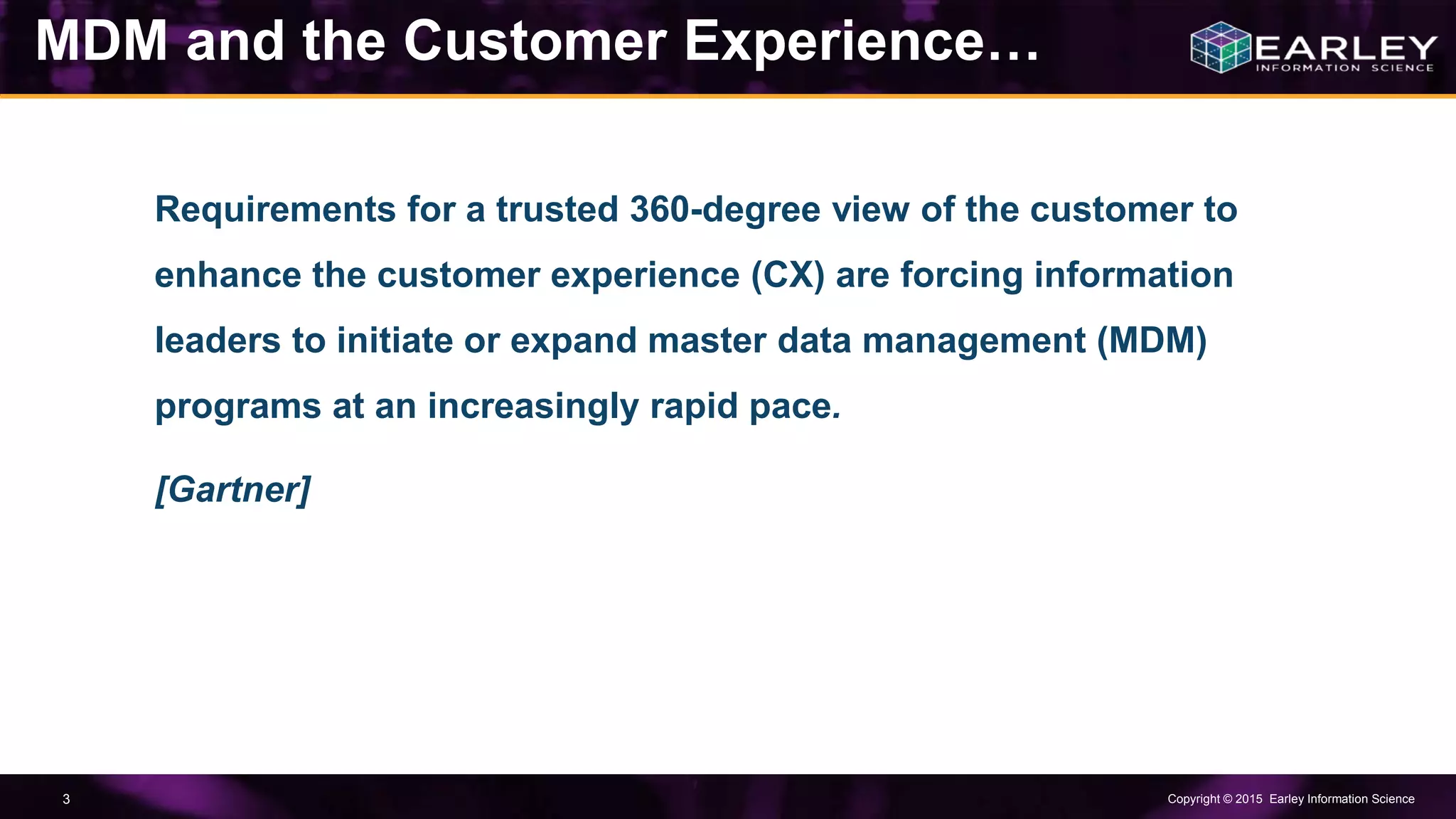 Copyright © 2015 Earley Information Science3
Requirements for a trusted 360-degree view of the customer to
enhance the customer experience (CX) are forcing information
leaders to initiate or expand master data management (MDM)
programs at an increasingly rapid pace.
[Gartner]
MDM and the Customer Experience…
 