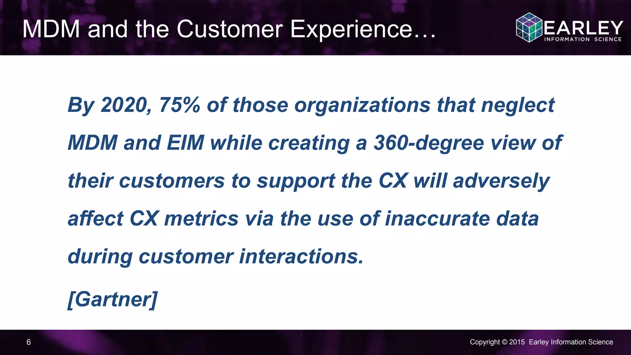Copyright © 2015 Earley Information Science6
By 2020, 75% of those organizations that neglect
MDM and EIM while creating a 360-degree view of
their customers to support the CX will adversely
affect CX metrics via the use of inaccurate data
during customer interactions.
[Gartner]
MDM and the Customer Experience…
 