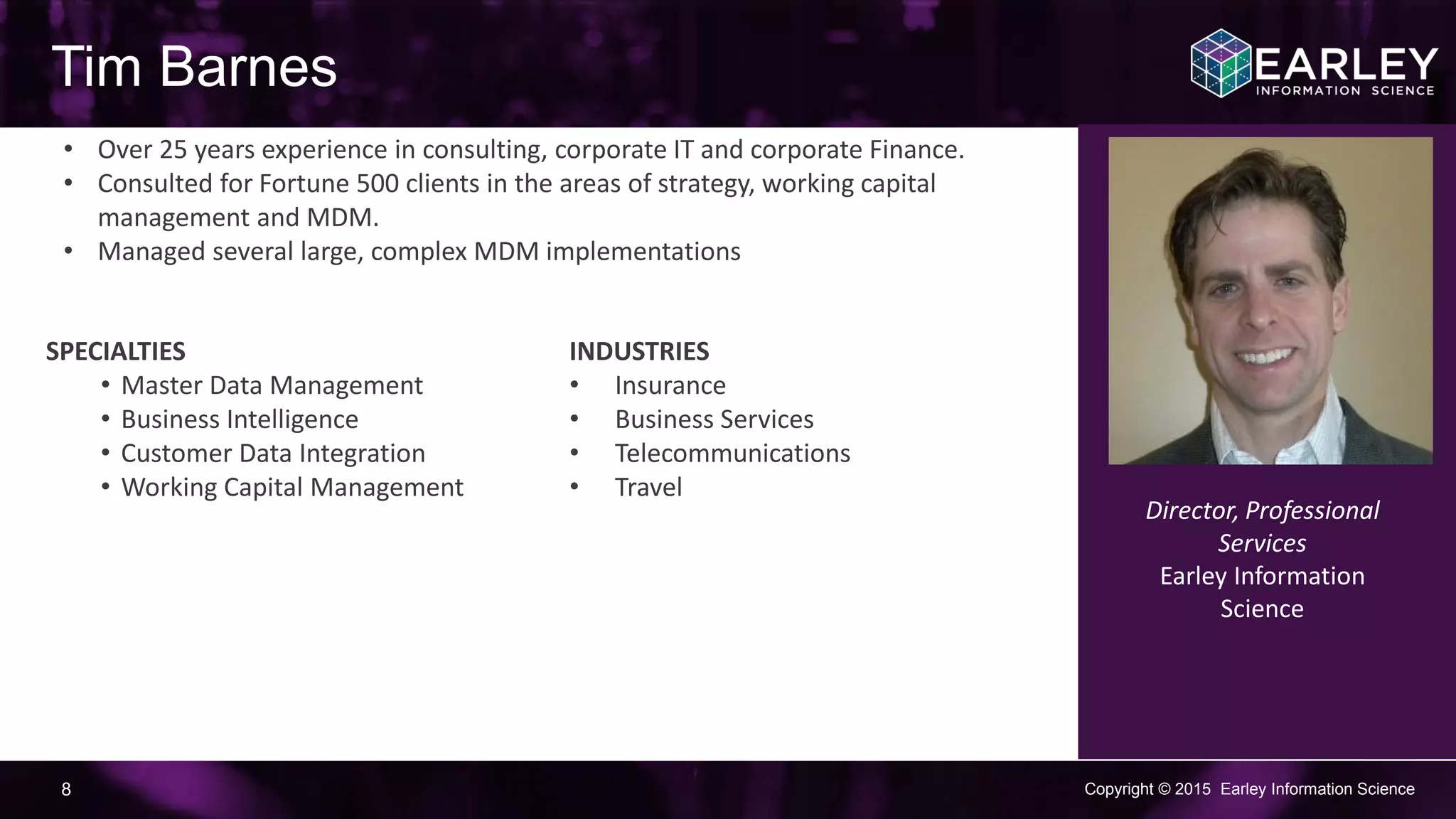 Copyright © 2015 Earley Information Science8
Tim Barnes
• Over 25 years experience in consulting, corporate IT and corporate
Finance.
• Consulted for Fortune 500 clients in the areas of strategy, working capital
management and MDM.
• Managed several large, complex MDM implementations
Director, Professional
Services
Earley Information
Science
SPECIALTIES
• Master Data Management
• Business Intelligence
• Customer Data Integration
• Working Capital Management
INDUSTRIES
• Insurance
• Business Services
• Telecommunications
• Travel
 