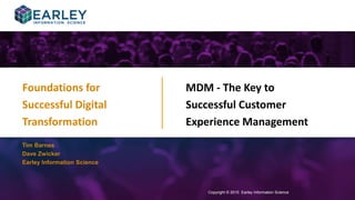 Copyright © 2015 Earley Information Science1
MDM - The Key to
Successful Customer
Experience Management
Copyright © 2015 Earley Information Science
Tim Barnes
Dave Zwicker
Earley Information Science
Foundations for
Successful Digital
Transformation
Click to view a recording
of this webinar
 