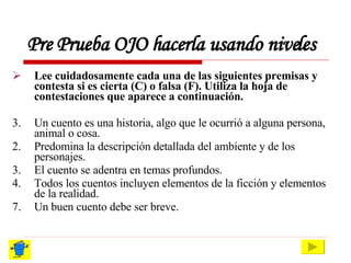 Pre Prueba OJO hacerla usando niveles Lee cuidadosamente cada una de las siguientes premisas y contesta si es cierta (C) o falsa (F). Utiliza la hoja de contestaciones que aparece a continuación. Un cuento es una historia, algo que le ocurrió a alguna persona, animal o cosa. 2. Predomina la descripción detallada del ambiente y de los personajes. 3. El cuento se adentra en temas profundos. 4. Todos los cuentos incluyen elementos de la ficción y elementos de la realidad. Un buen cuento debe ser breve. 
