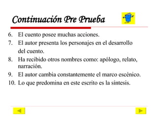 Continuación Pre Prueba 6. El cuento posee muchas acciones. 7.  El autor presenta los personajes en el desarrollo del cuento. 8.  Ha recibido otros nombres como: apólogo, relato, narración. 9.  El autor cambia constantemente el marco escénico. 10.  Lo que predomina en este escrito es la síntesis. 