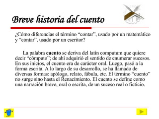 Breve historia del cuento ¿Cómo diferencias el término “contar”, usado por un matemático y “contar”, usado por un escritor? La palabra  cuento  se deriva del latín computum que quiere decir “cómputo”; de ahí adquirió el sentido de enumerar sucesos. En sus inicios, el cuento era de carácter oral. Luego, pasó a la forma escrita. A lo largo de su desarrollo, se ha llamado de diversas formas: apólogo, relato, fábula, etc. El término “cuento” no surge sino hasta el Renacimiento. El cuento se define como una narración breve, oral o escrita, de un suceso real o ficticio . 