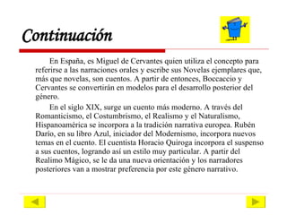 En España, es Miguel de Cervantes quien utiliza el concepto para referirse a las narraciones orales y escribe sus Novelas ejemplares que, más que novelas, son cuentos. A partir de entonces, Boccaccio y Cervantes se convertirán en modelos para el desarrollo posterior del género.  En el siglo XIX, surge un cuento más moderno. A través del Romanticismo, el Costumbrismo, el Realismo y el Naturalismo, Hispanoamérica se incorpora a la tradición narrativa europea. Rubén Darío, en su libro Azul, iniciador del Modernismo, incorpora nuevos temas en el cuento. El cuentista Horacio Quiroga incorpora el suspenso a sus cuentos, logrando así un estilo muy particular. A partir del Realimo Mágico, se le da una nueva orientación y los narradores posteriores van a mostrar preferencia por este género narrativo. Continuación 