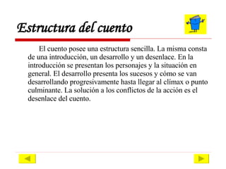 Estructura del cuento El cuento posee una estructura sencilla. La misma consta de una introducción, un desarrollo y un desenlace. En la introducción se presentan los personajes y la situación en general. El desarrollo presenta los sucesos y cómo se van desarrollando progresivamente hasta llegar al clímax o punto culminante. La solución a los conflictos de la acción es el desenlace del cuento.  