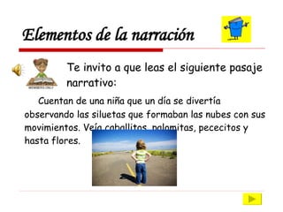 Elementos de la narración Te invito a que leas el siguiente pasaje  narrativo: Cuentan de una niña que un día se divertía observando las siluetas que formaban las nubes con sus movimientos. Veía caballitos, palomitas, pececitos y hasta flores.  