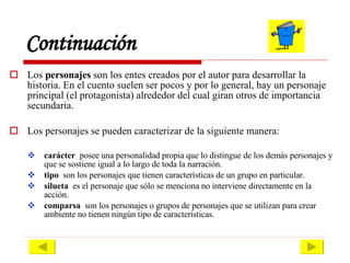 Continuación Los  personajes  son los entes creados por el autor para desarrollar la historia. En el cuento suelen ser pocos y por lo general, hay un personaje principal (el protagonista) alrededor del cual giran otros de importancia secundaria. Los personajes se pueden caracterizar de la siguiente manera: carácter   posee una personalidad propia que lo distingue de los demás personajes y que se sostiene igual a lo largo de toda la narración. tipo   son los personajes que tienen características de un grupo en particular.  silueta  es el personaje que sólo se menciona no interviene directamente en la acción. comparsa   son los personajes o grupos de personajes que se utilizan para crear ambiente no tienen ningún tipo de características. 