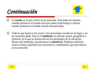 Continuación La  acción  es lo que ocurre en la narración. Ésta pude ser externa, cuando pertenece al mundo real que rodea al personaje o interna cuando pertenece al mundo interno del personaje. Todo lo que hacen o les ocurre a los personajes sucede en un lugar y en un momento dado. Ese es el  ambiente:  el entorno social, geográfico e histórico en el que se desenvuelven los personajes de la narración. Dentro del ambiente, encontramos la  atmósfera . Podemos definirla como el clima espiritual; las emociones y sentimientos que prevalecen en la narración.  