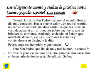 Lee el siguiente cuento y realiza la próxima tarea. Cuento popular español  Las cerezas Cuando Cristo y San Pedro iban por el mundo, iban un día muy cansados. Hacía mucho calor y en todo el camino no habían encontrado un alma caritativa que les diera un vaso de agua, ni un  arroyo, por pobre que fuera, que les brindara su corriente. Andando, andando, el Señor, que marchaba delante, vio en el suelo una herradura y volviéndose a su discípulo le dijo: -  Pedro, coge esa herradura y guárdatela, Pero San Pedro, que iba de muy mal humor, le contestó: -  No vale la pena ese pedazo de hierro para que nos cansemos en levantarle de donde está. Dejadlo ahí Señor. 