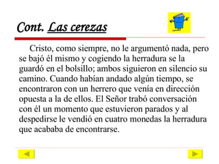 Cont.  Las cerezas Cristo, como siempre, no le argumentó nada, pero se bajó él mismo y cogiendo la herradura se la guardó en el bolsillo; ambos siguieron en silencio su camino. Cuando habían andado algún tiempo, se encontraron con un herrero que venía en dirección opuesta a la de ellos. El Señor trabó conversación con él un momento que estuvieron parados y al despedirse le vendió en cuatro monedas la herradura que acababa de encontrarse.  