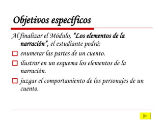 Objetivos específicos Al finalizar el Módulo,  “ Los elementos de la narración”,  e l estudiante podrá: enumerar las partes de un cuento. ilustrar en un esquema los elementos de la narración.  juzgar el comportamiento de los personajes de un cuento. 