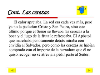 Cont.  Las cerezas El calor apretaba. La sed era cada vez más, pero ya no la padecían Cristo y San Pedro, sino este último porque el Señor se llevaba las cerezas a la boca y el jugo de la fruta le refrescaba. El Apóstol que marchaba penosamente detrás miraba con envidia al Salvador, pero como las cerezas se habían comprado con el importe de la herradura que él no quiso recoger no se atrevía a pedir parte al Señor.  