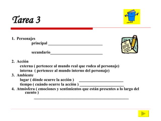 Tarea 3  1.  Personajes principal ___________________________ secundario__________________________ 2.  Acción externa ( pertenece al mundo real que rodea al personaje) interna  ( pertenece al mundo interno del personaje) 3.  Ambiente lugar ( dónde ocurre la acción )  ______________________ tiempo ( cuándo ocurre la acción ) ______________________ 4.  Atmósfera ( emociones y sentimientos que están presentes a lo largo del cuento ) _______________________________________________ 