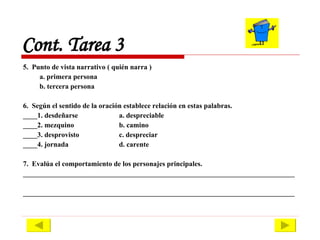 5.  Punto de vista narrativo ( quién narra ) a. primera persona  b. tercera persona 6.  Según el sentido de la oración establece relación en estas palabras. ____1. desdeñarse a. despreciable ____2. mezquino b. camino ____3. desprovisto c. despreciar ____4. jornada d. carente 7.  Evalúa el comportamiento de los personajes principales. ____________________________________________________________________________ ____________________________________________________________________________ Cont. Tarea 3 