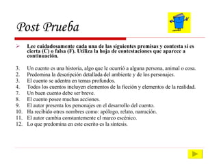Post Prueba Lee cuidadosamente cada una de las siguientes premisas y contesta si es cierta (C) o falsa (F). Utiliza la hoja de contestaciones que aparece a continuación. Un cuento es una historia, algo que le ocurrió a alguna persona, animal o cosa. 2. Predomina la descripción detallada del ambiente y de los personajes. 3. El cuento se adentra en temas profundos. 4. Todos los cuentos incluyen elementos de la ficción y elementos de la realidad. Un buen cuento debe ser breve. El cuento posee muchas acciones. El autor presenta los personajes en el desarrollo del cuento. Ha recibido otros nombres como: apólogo, relato, narración. El autor cambia constantemente el marco escénico. Lo que predomina en este escrito es la síntesis. 
