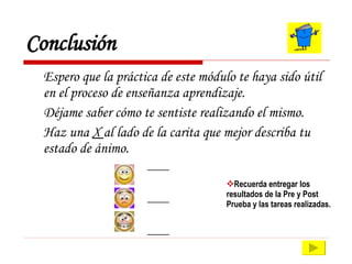 Conclusión Espero que la práctica de este módulo te haya sido útil en el proceso de enseñanza aprendizaje.  Déjame saber cómo te sentiste realizando el mismo. Haz una  X  al lado de la carita que mejor describa tu estado de ánimo. ____ ____ ____ Recuerda entregar los resultados de la Pre y Post Prueba y las tareas realizadas. 