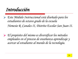 Introducción Este Módulo Instruccional está diseñado para los estudiantes de octavo grado de la escuela  Nemesio R. Canales II, Distrito Escolar San Juan II. El propósito del mismo es diversificar los métodos empleados en el proceso de enseñanza aprendizaje y acercar al estudiante al mundo de la tecnología. 