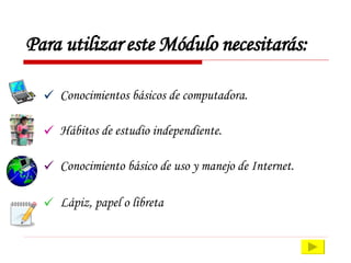 Para utilizar este Módulo necesitarás: Conocimientos básicos de computadora. Hábitos de estudio independiente. Conocimiento básico de uso y manejo de Internet. Lápiz, papel o libreta 