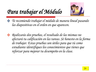 Para trabajar el Módulo Te recomiendo trabajar el módulo de manera lineal pasando las diapositivas en el orden en que aparecen.  Realizarás dos pruebas, el resultado de las mismas no afectará tu calificación en las tareas. Sé honesto en la forma de trabajar. Estas pruebas son útiles para que tú como estudiante identifiques los conocimientos que tienes que reforzar para mejorar tu desempeño en la clase. 