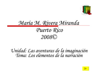 María M. Rivera Miranda  Puerto Rico 2008© Unidad: Las aventuras de la imaginación Tema: Los elementos de la narración 