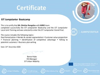 Certificate
KICs are supported by the EIT, a
body of the European Union
EIT Jumpstarter Bootcamp
This is to certify that Mr. Dimitar Rangelov with AIRIO team
completed successfully the EIT Jumpstarter Bootcamp and the EIT Jumpstarter
Local Joint Training and was selected to enter the EIT Jumpstarter Grand Final.
The course includes the following topics:
Deal formalization  Market & market segmentation  Customer value proposition
 Financial planning  Identification of competitive advantage  Talking to
potential customers  Business plan writing
Date:15th December2020
Bence Huba
RIS Manager
EIT Urban Mobility
 